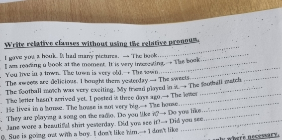 Write relative clauses without using the relative pronoun. 
I gave you a book. It had many pictures. → The book. 
_ 
_ 
I am reading a book at the moment. It is very interesting.→ The book 
_ 
_ 
You live in a town. The town is very old.→ The town. 
The sweets are delicious. I bought them yesterday.→ The sweets 
. The football match was very exciting. My friend played in it.→ The football match 
. The letter hasn't arrived yet. I posted it three days ago.→ The letter 
. He lives in a house. The house is not very big.→ The house_ 
. They are playing a song on the radio. Do you like it?→ Do you like_ 
. Jane wore a beautiful shirt yesterday. Did you see it?→ Did you see 
0. Sue is going out with a boy. I don't like him.→ I don't like 
y where necessary.