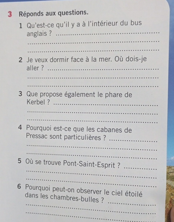 Réponds aux questions. 
1 Qu'est-ce qu'il y a à l'intérieur du bus 
anglais ?_ 
_ 
_ 
2 Je veux dormir face à la mer. Où dois-je 
aller ?_ 
_ 
_ 
3 Que propose également le phare de 
Kerbel ?_ 
_ 
_ 
4 Pourquoi est-ce que les cabanes de 
Pressac sont particulières ?_ 
_ 
_ 
_ 
5 Où se trouve Pont-Saint-Esprit ?_ 
_ 
6 Pourquoi peut-on observer le ciel étoilé 
_ 
_ 
dans les chambres-bulles ? 
_