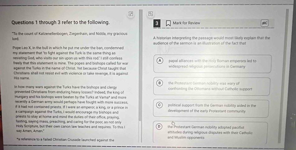 through 3 refer to the following. 3 Mark for Review
"To the count of Katzenellenbogen, Ziegenhain, and Nidda, my gracious
lord. A historian interpreting the passage would most likely explain that the
audience of the sermon is an illustration of the fact that
Pope Leo X, in the bull in which he put me under the ban, condemned
my statement that 'to fight against the Turk is the same thing as
resisting God, who visits our sin upon us with this rod.' I still confess A 
freely that this statement is mine. The popes and bishops called for war papal alliances with the Holy Roman emperors led to
against the Turks in the name of Christ. Yet because Christ taught that widespread religious persecutions in Germany
Christians shall not resist evil with violence or take revenge, it is against
His name.
B the Protestant German nobility was wary of
In how many wars against the Turks have the bishops and clergy confronting the Ottomans without Catholic support
prevented Christians from enduring heavy losses? Indeed, the king of
Hungary and his bishops were beaten by the Turks at Varna* and more
recently a German army would perhaps have fought with more success, political support from the German nobility aided in the
C
if it had not contained priests. If I were an emperor, a king, or a prince in
a campaign against the Turks, I would encourage my bishops and development of the early Protestant community
priests to stay at home and mind the duties of their office, praying,
fasting, saying mass, preaching, and caring for the poor, as not only
Holy Scripture, but their own canon law teaches and requires. To this I the Protestant German nobility adopted pacifist
say Amen, Amen." attitudes during religious disputes with their Catholic
and Muslim opponents
*a reference to a failed Christian Crusade launched against the