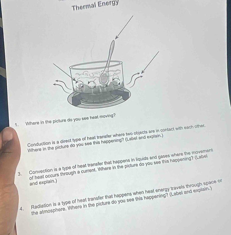 Thermal Energy 
1. Where in the picture do you see heat moving? 
Conduction is a direct type of heat transfer where two objects are in contact with each other. 
Where in the picture do you see this happening? (Label and explain.) 
3. Convection is a type of heat transfer that happens in liquids and gases where the movement 
of heat occurs through a current. Where in the picture do you see this happening? (Label 
and explain.) 
4. Radiation is a type of heat transfer that happens when heat energy travels through space or 
the atmosphere. Where in the picture do you see this happening? (Label and explain.)