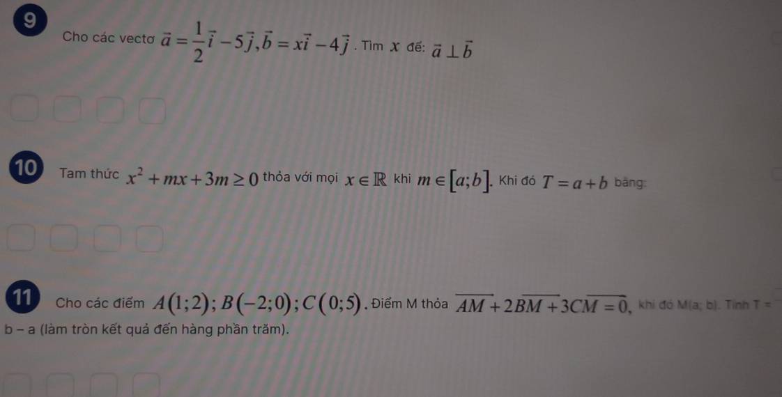 Cho các vectơ vector a= 1/2 vector i-5vector j, vector b=xvector i-4vector j. Tìm X đế: vector a⊥ vector b
10 Tam thức x^2+mx+3m≥ 0 thỏa với mọi x∈ R khi m∈ [a;b] Khi đó T=a+b bàng: 
11 Cho các điểm A(1;2); B(-2;0); C(0;5) Điểm M thỏa overline AM+2Boverline M+3Coverline M=0 1, khi đó M(a;b). Tinh T=
b - a (làm tròn kết quả đến hàng phần trăm).