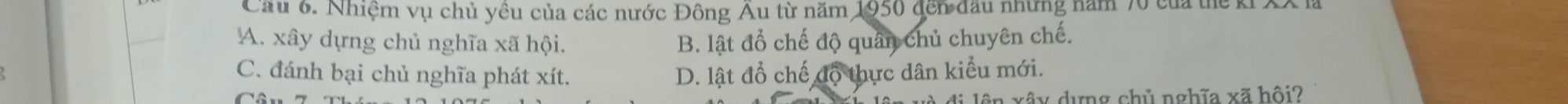 Cầu 6. Nhiệm vụ chủ yêu của các nước Đông Âu từ năm 1950 đến đầu những năm 70 của thể k.
A. xây dựng chủ nghĩa xã hội. B. lật đổ chế độ quân chủ chuyên chế.
C. đánh bại chủ nghĩa phát xít. D. lật đổ chế độ thực dân kiểu mới.
ên vêu dưng chủ nghĩa xã hội2