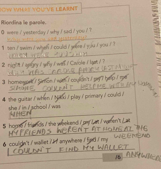 ' YOU'VE LEARNT 
Riordina le parole. 
_ 
0 were / yesterday / why / sad / you / ? 
_ 
1 ten / swim / when / could / were / you / you / ? 
_ 
2 night / angry / why / was / Carole / last / ? 
_ 
3 homework / Simon / with / couldn't / my / help / me 
4 the guitar / when / Nikki / play / primary / could / 
_ 
she / in / school / was 
_ 
5 home / friends / the weekend / my / at / weren’t / at 
_ 
6 couldn't / wallet / 1 / anywhere / find / my 
/6