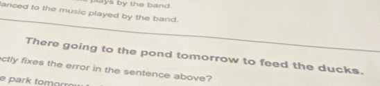 plays by the band. 
lanced to the music played by the band. 
_ 
There going to the pond tomorrow to feed the ducks._ 
ctly fixes the error in the sentence above? 
e park tomorr