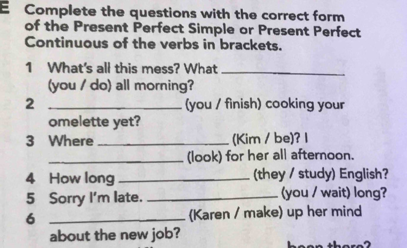 Complete the questions with the correct form 
of the Present Perfect Simple or Present Perfect 
Continuous of the verbs in brackets. 
1 What's all this mess? What_ 
(you / do) all morning? 
2 _(you / finish) cooking your 
omelette yet? 
3 Where _(Kim / be)? 1 
_(look) for her all afternoon. 
4 How long _(they / study) English? 
5 Sorry I'm late._ 
(you / wait) long? 
6 _Karen / make) up her mind 
about the new job?