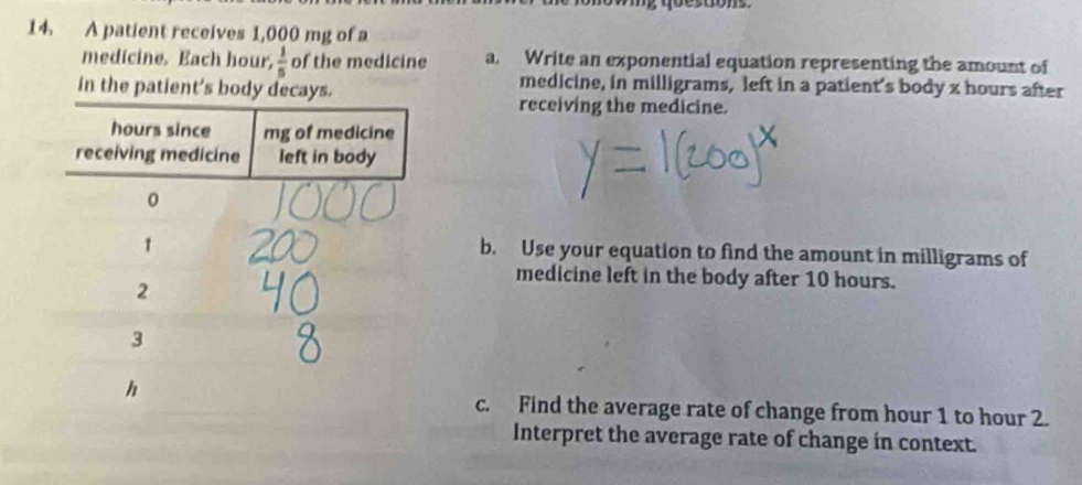 A patient receives 1,000 mg of a 
medicine. Each hour,  1/5  of the medicine a. Write an exponential equation representing the amount of 
in the patient's body decays. 
medicine, in milligrams, left in a patient's body x hours after 
receiving the medicine. 
b. Use your equation to find the amount in milligrams of 
medicine left in the body after 10 hours. 
c. Find the average rate of change from hour 1 to hour 2. 
Interpret the average rate of change in context.