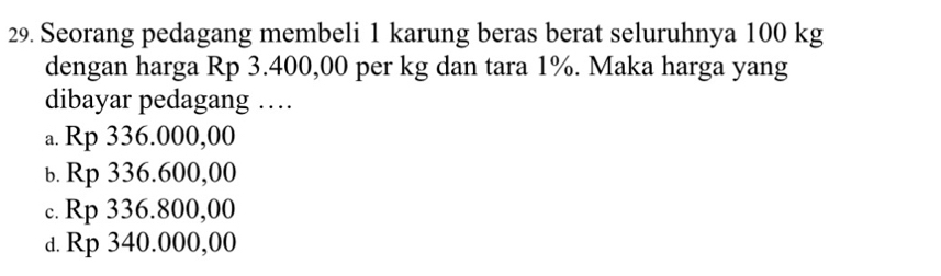 Seorang pedagang membeli 1 karung beras berat seluruhnya 100 kg
dengan harga Rp 3.400,00 per kg dan tara 1%. Maka harga yang
dibayar pedagang …
a. Rp 336.000,00
b. Rp 336.600,00
c. Rp 336.800,00
d. Rp 340.000,00