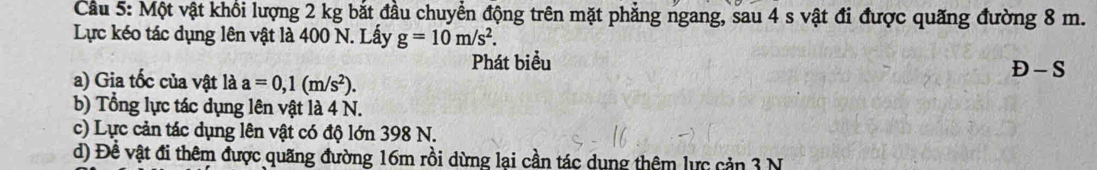 Cầu 5: Một vật khổi lượng 2 kg bắt đầu chuyển động trên mặt phẳng ngang, sau 4 s vật đi được quãng đường 8 m.
Lực kéo tác dụng lên vật là 400 N. Lấy g=10m/s^2. 
Phát biểu
a) Gia tốc của vật là a=0,1(m/s^2).
D-S
b) Tổng lực tác dụng lên vật là 4 N.
c) Lực cản tác dụng lên vật có độ lớn 398 N.
d) Đề vật đi thêm được quãng đường 16m rồi dừng lại cần tác dụng thêm lực cản 3 N