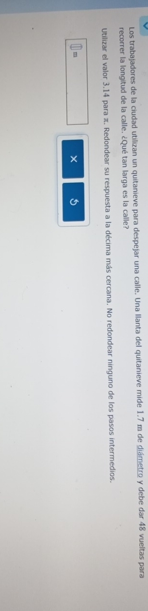 Los trabajadores de la ciudad utilizan un quitanieve para despejar una calle. Una llanta del quitanieve mide 1.7 m de diámetro y debe dar 48 vueltas para 
recorrer la longitud de la calle. ¿Qué tan larga es la calle? 
Utilizar el valor 3.14 para π. Redondear su respuesta a la décima más cercana. No redondear ninguno de los pasos intermedios.
m
×