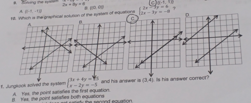 c  (-1,1)
9. Solving the system 2x+8y=6  (0,0)
B.
A.  (-1,-1)
10. Which is the graphical solution of the system of equations beginarrayl 2x-3y=6 2x-3y=-8endarray. ?
1. Jungkook solved the system beginarrayl 3x+4y=25 x-2y=-5endarray. and his answer is (3,4). Is his answer correct?
A. Yes, the point satisfies the first equation.
B. Yes, the point satisfies both equations
a tis fy the second equation .