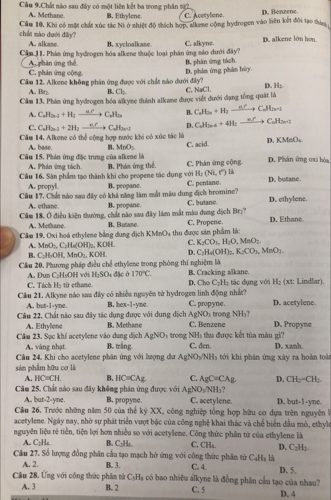 Câu 9.Chất nào sau đây có một liên kết ba trong phân tử2
A. Methane. B. Ethylene. C. Acetylene. D. Benzene.
Câu 10. Khi có mặt chất xúc tác Ni ở nhiệt độ thích hợp, alkene cộng hydrogen vào liên kết đôi tạo thành p
chất nào dưới đây?
D. alkene lớn hơn.
A. alkane. B. xycloalkane. C. alkyne.
Câu 11. Phản ứng hydrogen hóa alkene thuộc loại phản ứng nào dưới đây?
A. phản ứng thế, B. phản ứng tách.
C. phản ứng cộng.
D. phản ứng phân hủy.
Câu 12. Alkene không phản ứng được với chất nào dưới đây? D. H₂.
A. Br₂. B. Cl_2. C. NaCl.
Câu 13. Phản ứng hydrogen hóa alkyne thành alkane được viết dưới dạng tổng quát là
A. C_nH_2n-2+H_2xrightarrow xt,t°C_nH_2n B. C_nH_2n+H_2xrightarrow xt,t°C_nH_2n+2
C. C_nH_2n-2+2H_2_  C_nH_2n+2
D. C_nH_2n-6+4H_2xrightarrow xt,t°C_nH_2n+2
Câu 14. Alkene có thể cộng hợp nước khi có xúc tác là
A. base. B. MnO_2. C. acid. D. KMnO4.
Câu 15. Phản ứng đặc trưng của alkene là D. Phản ứng oxi hóa,
A. Phản ứng tách. B. Phản ứng thế. C. Phản ứng cộng.
Câu 16. Sản phẩm tạo thành khi cho propene tác dụng với H_2(Ni,t^o) là
A. propyl. B. propane. C. pentane.
D. butane.
Câu 17. Chất nào sau đây có khả năng làm mất màu dung dịch bromine?
A. ethane. B. propane. C. butane.
D. ethylene.
Câu 18. Ở điều kiện thường, chất nào sau đây làm mất màu dung dịch Br₂?
A. Methane. B. Butane. C. Propene. D. Ethane.
Câu 19. Oxi hoá ethylene bằng dung dịch KMnO4 thu được sản phầm là:
A. MnO_2,C_2H_4(OH)_2 , KOH.
C. K_2CO_3,H_2O,MnO_2.
B. C_2H_5OH,MnO_2, , KOH.
D. C_2H_4(OH)_2,K_2CO_3,MnO_2.
Câu 20. Phương pháp điều chế ethylene trong phòng thí nghiệm là
A. Đun C_2H_5 OH với H_2SO_4 4 đặc ở 170°C. B. Cracking alkane.
C. Tách H_2 từ ethane. D. Cho C_2H_2 tác dụng với H_2 (xt: Lindlar).
Câu 21. Alkyne nào sau đây có nhiều nguyên tử hydrogen linh động nhất?
A. but-1-yne. B. hex-1-yne. C. propyne. D. acetylene.
Câu 22. Chất nào sau đây tác dụng được với dung dịch AgNO_3 trong NH_3?
A. Ethylene B. Methane C. Benzene D. Propyne
Câu 23. Sục khí acetylene vào dung dịch AgNO_3 trong NH_3 thu được kết tủa màu gì?
A. vàng nhạt. B. trắng. C. đen. D. xanh.
Câu 24. Khi cho acetylene phản ứng với lượng dư AgNO_3/ NH_3 tới khi phản ứng xảy ra hoàn toàn
sản phầm hữu cơ là
A. HCequiv CH. B. HCequiv CAg. C. AgCequiv CAg. D. CH_2=CH_2.
Câu 25. Chất nào sau đây không phản ứng được với AgNO_3/NH_3 ?
A. but-2-yne. B. propyne. C. acetylene. D. but-1-yne.
Câu 26. Trước những năm 50 của thế kỷ XX, công nghiệp tổng hợp hữu cơ dựa trên nguyên là
acetylene. Ngày nay, nhờ sự phát triển vượt bậc của công nghệ khai thác và chế biến dầu mỏ, ethyle
nguyên liệu rẻ tiền, tiện lợi hơn nhiều so với acetylene. Công thức phân tử của ethylene là
A. C_2H_4. B. C_2H_6. C. CH_4.
D. C_2H_2.
Câu 27. Số lượng đồng phân cấu tạo mạch hở ứng với công thức phân tử C_4H_8 là
A. 2. B. 3. C. 4.
D. 5.
Câu 28. Ứng với công thức phân từ C_5H_8 : có bao nhiêu alkyne là đồng phân cấu tạo của nhau?
A. 3 B. 2 C. 5
D. 4