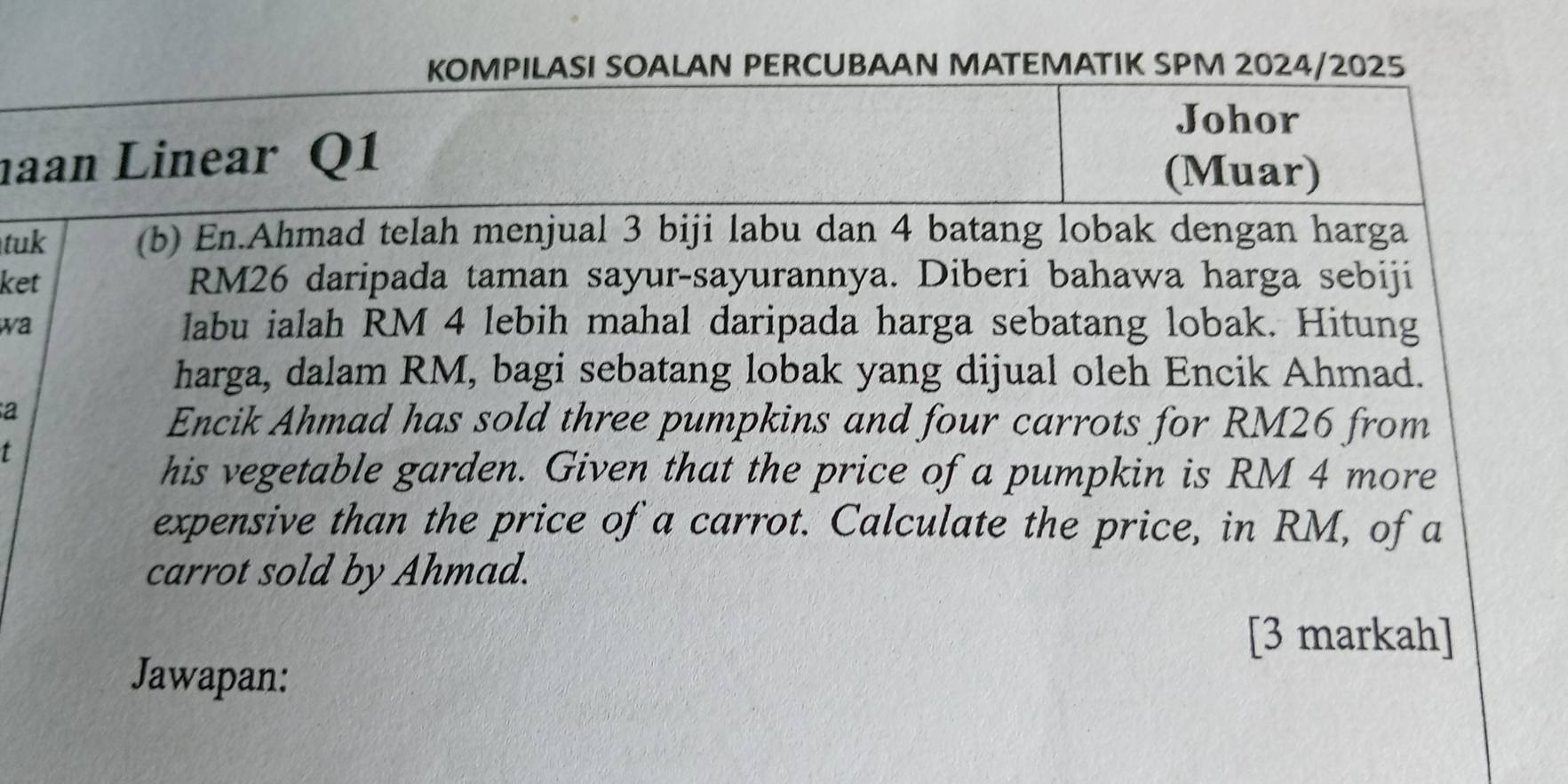 KOMPILASI SOALAN PERCUBAAN MATEMATIK SPM 2024/2025 
Johor 
haan Linear Q1 
(Muar) 
tuk (b) En.Ahmad telah menjual 3 biji labu dan 4 batang lobak dengan harga 
ket RM26 daripada taman sayur-sayurannya. Diberi bahawa harga sebiji 
wa labu ialah RM 4 lebih mahal daripada harga sebatang lobak. Hitung 
harga, dalam RM, bagi sebatang lobak yang dijual oleh Encik Ahmad. 
a 
Encik Ahmad has sold three pumpkins and four carrots for RM26 from 
t 
his vegetable garden. Given that the price of a pumpkin is RM 4 more 
expensive than the price of a carrot. Calculate the price, in RM, of a 
carrot sold by Ahmad. 
[3 markah] 
Jawapan: