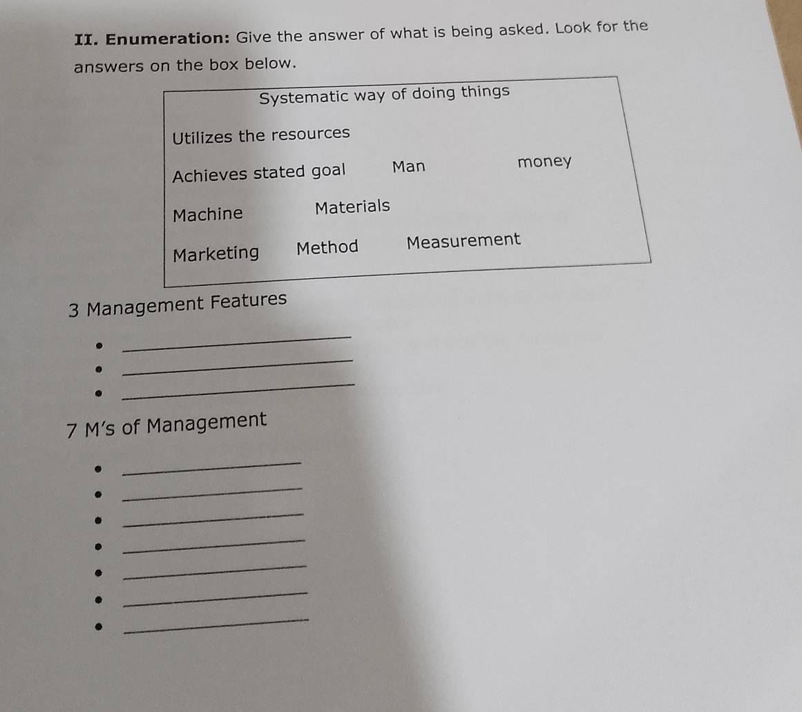 Enumeration: Give the answer of what is being asked. Look for the
answers on the box below.
Systematic way of doing things
Utilizes the resources
Achieves stated goal Man money
Machine Materials
Marketing Method Measurement
3 Management Features
_
_
_
7 M’s of Management
_
_
_
_
_
_
_