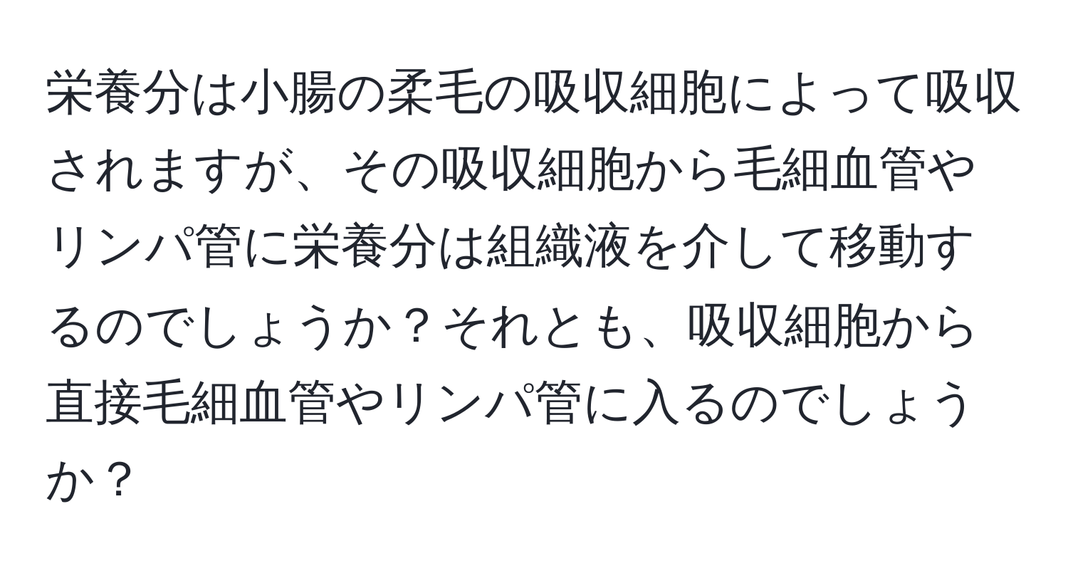 栄養分は小腸の柔毛の吸収細胞によって吸収されますが、その吸収細胞から毛細血管やリンパ管に栄養分は組織液を介して移動するのでしょうか？それとも、吸収細胞から直接毛細血管やリンパ管に入るのでしょうか？