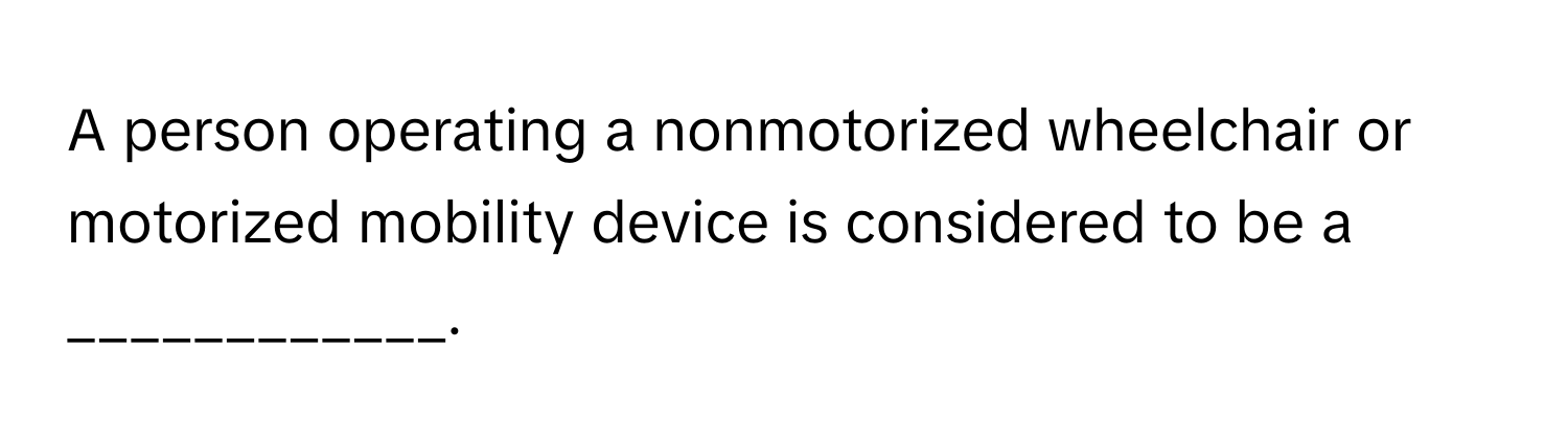 A person operating a nonmotorized wheelchair or motorized mobility device is considered to be a ____________.
