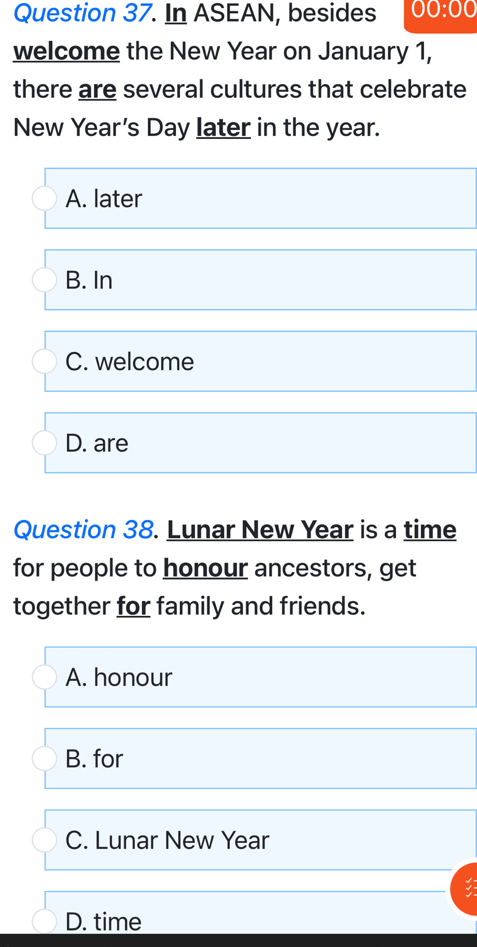 In ASEAN, besides 00:00 
welcome the New Year on January 1,
there are several cultures that celebrate
New Year’s Day later in the year.
A. later
B. In
C. welcome
D. are
Question 38. Lunar New Year is a time
for people to honour ancestors, get
together for family and friends.
A. honour
B. for
C. Lunar New Year
D. time