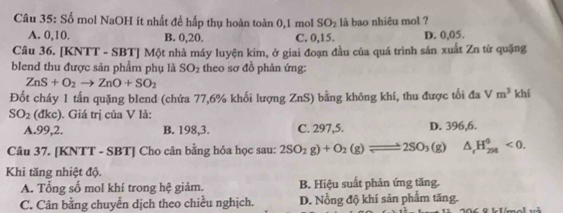 Số mol NaOH ít nhất để hấp thụ hoàn toàn 0, 1 mol SO_2 là bao nhiêu mol ?
A. 0, 10. B. 0, 20. C. 0, 15. D. 0, 05.
Câu 36. [KNTT - SBT] Một nhà máy luyện kim, ở giai đoạn đầu của quá trình sản xuất Zn từ quặng
blend thu được sản phẩm phụ là SO_2 theo sơ đồ phản ứng:
ZnS+O_2to ZnO+SO_2
Đốt cháy 1 tấn quặng blend (chứa 77, 6% khối lượng ZnS) bằng không khí, thu được tối đa Vm^3 khí
SO_2 (đkc). Giá trị của V là:
A. 99,2. B. 198, 3. C. 297, 5. D. 396, 6.
Câu 37. [KNTT - SBT] Cho cân bằng hóa học sau: 2SO_2g)+O_2(g)leftharpoons 2SO_3(g) △ _rH_(298)^6<0</tex>. 
Khi tăng nhiệt độ.
A. Tổng số mol khí trong hệ giảm. B. Hiệu suất phản ứng tăng.
C. Cân bằng chuyển dịch theo chiều nghịch. D. Nồng độ khí sản phẩm tăng.