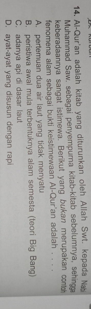 Al-Qur'an adalah kitab yang diturunkan oleh Allah Swt. kepada Nabi
Muhammad Saw. sebagai penyempurna kitab-kitab sebelumnya, sehingga
keberadaannya sangat istimewa. Berikut yang bukan merupakan contoh
fenomena alam sebagai bukti keistimewaan Al-Qur'an adalah . . . .
A. pertemuan dua air laut yang tidak menyatu
B. peristiwa awal mula terbentuknya alam semesta (teori Big Bang)
C. adanya api di dasar laut
D. ayat-ayat yang disusun dengan rapi