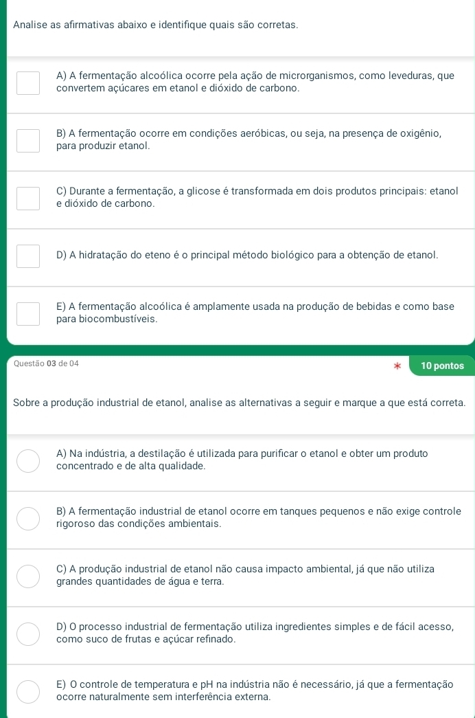 Analise as afirmativas abaixo e identifique quais são corretas.
A) A fermentação alcoólica ocorre pela ação de microrganismos, como leveduras, que
convertem açúcares em etanol e dióxido de carbono.
B) A fermentação ocorre em condições aeróbicas, ou seja, na presença de oxigênio,
para produzir etanol.
C) Durante a fermentação, a glicose é transformada em dois produtos principais: etanol
e dióxido de carbono.
D) A hidratação do eteno é o principal método biológico para a obtenção de etanol.
E) A fermentação alcoólica é amplamente usada na produção de bebidas e como base
para biocombustíveis.
Questão 03 de 04 10 pontos
Sobre a produção industrial de etanol, analise as alternativas a seguir e marque a que está correta.
A) Na indústria, a destilação é utilizada para purificar o etanol e obter um produto
concentrado e de alta qualidade.
B) A fermentação industrial de etanol ocorre em tanques pequenos e não exige controle
rigoroso das condições ambientais.
C) A produção industrial de etanol não causa impacto ambiental, já que não utiliza
grandes quantidades de água e terra.
D) O processo industrial de fermentação utiliza ingredientes simples e de fácil acesso,
como suco de frutas e açúcar refinado.
E) O controle de temperatura e pH na indústria não é necessário, já que a fermentação
ocorre naturalmente sem interferência externa.