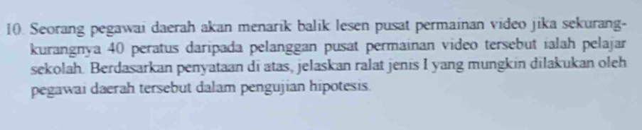 Seorang pegawai daerah akan menarik balik lesen pusat permainan video jika sekurang- 
kurangnya 40 peratus daripada pelanggan pusat permainan video tersebut ialah pelajar 
sekolah. Berdasarkan penyataan di atas, jelaskan ralat jenis I yang mungkin dilakukan oleh 
pegawai daerah tersebut dalam pengujian hipotesis.