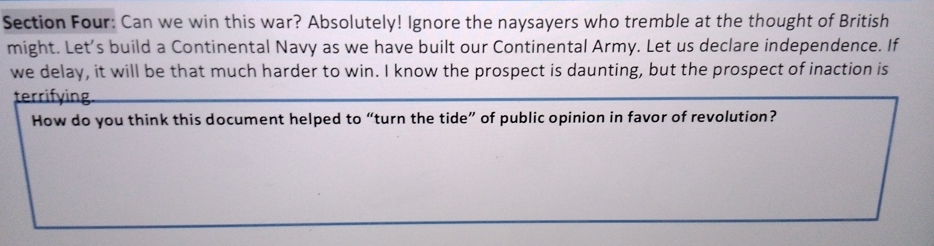 Section Four: Can we win this war? Absolutely! Ignore the naysayers who tremble at the thought of British 
might. Let's build a Continental Navy as we have built our Continental Army. Let us declare independence. If 
we delay, it will be that much harder to win. I know the prospect is daunting, but the prospect of inaction is 
terrifying. 
How do you think this document helped to “turn the tide” of public opinion in favor of revolution?