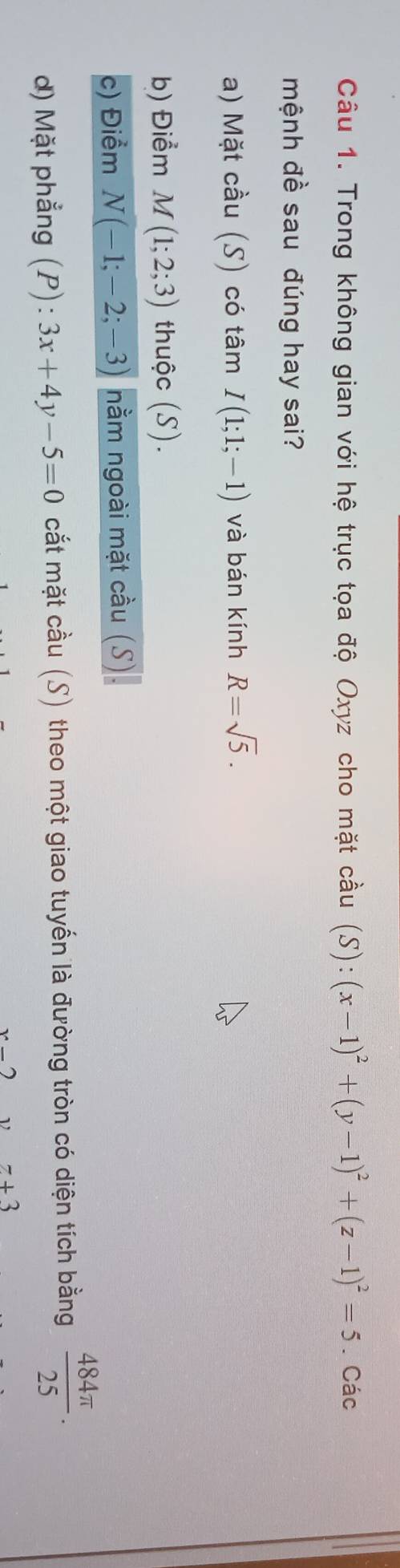 Trong không gian với hệ trục tọa độ Oxyz cho mặt cầu (S):(x-1)^2+(y-1)^2+(z-1)^2=5. Các 
mệnh đề sau đúng hay sai? 
a) Mặt cầu (S) có tâm I(1;1;-1) và bán kính R=sqrt(5). 
b) Điểm M(1;2;3) thuộc (S). 
c) Điểm N(-1;-2;-3) nằm ngoài mặt cầu (S) 
) Mặt phẳng (P): 3x+4y-5=0 cắt mặt cầu (S) theo một giao tuyến là đường tròn có diện tích bằng  484π /25 .
x-2 ν z+3