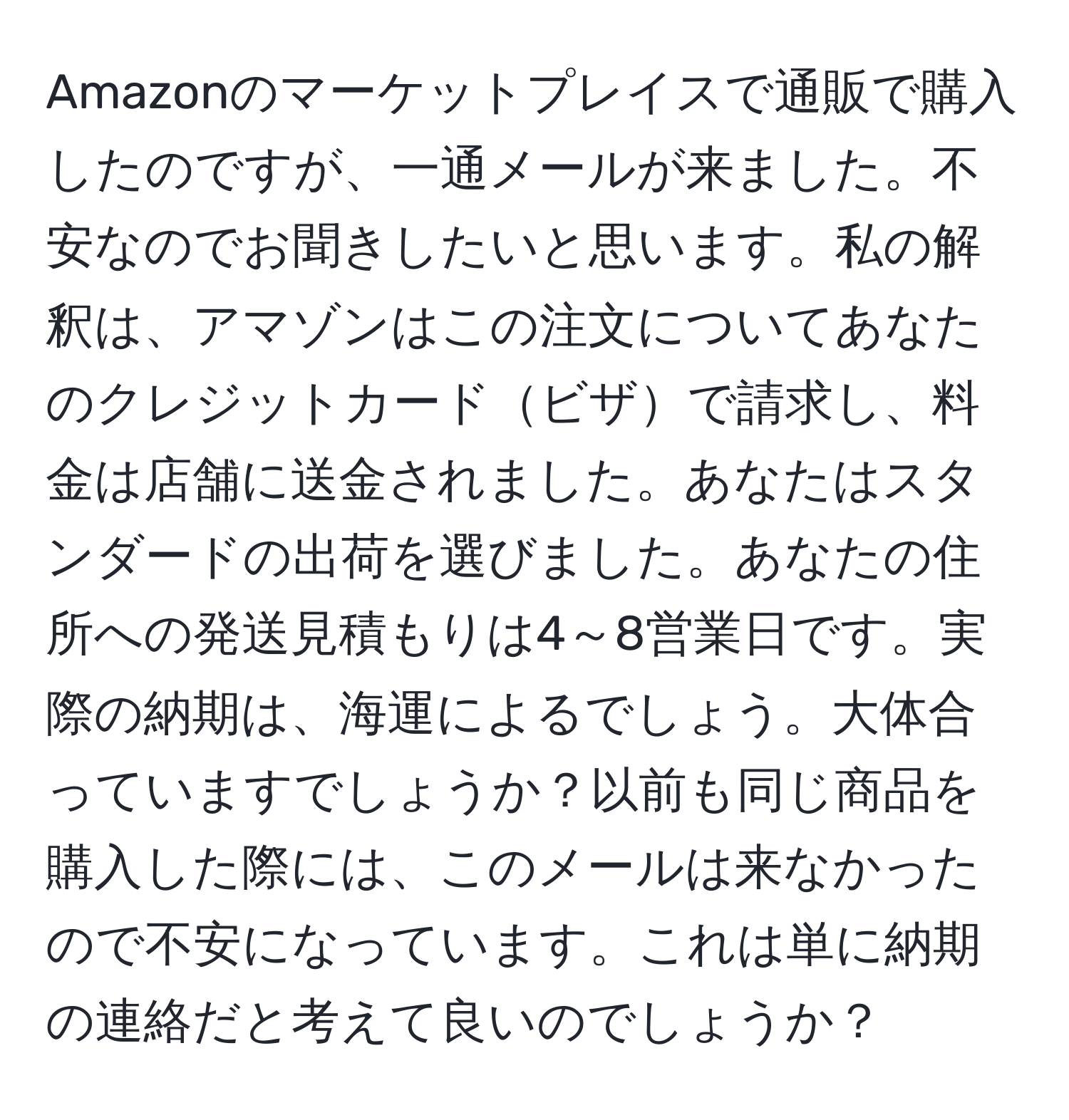 Amazonのマーケットプレイスで通販で購入したのですが、一通メールが来ました。不安なのでお聞きしたいと思います。私の解釈は、アマゾンはこの注文についてあなたのクレジットカードビザで請求し、料金は店舗に送金されました。あなたはスタンダードの出荷を選びました。あなたの住所への発送見積もりは4～8営業日です。実際の納期は、海運によるでしょう。大体合っていますでしょうか？以前も同じ商品を購入した際には、このメールは来なかったので不安になっています。これは単に納期の連絡だと考えて良いのでしょうか？