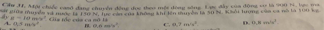 Câu 31, Một chiếc canô đang chuyển động dọc theo một dòng sông. Lực đẩy của động cơ là 900 N, lực ma
sát giữa thuyển và nước là 150 N, lực cản của không khí lên thuyền là 50 N. Khối lượng của ca nô là 100 kg.
ấy g=10m/s^2. Gia tốc của ca nô là
A. 0,5m/s^2. B. 0.6m/s^2. C. 0,7m/s^2.
D. 0,8m/s^2.