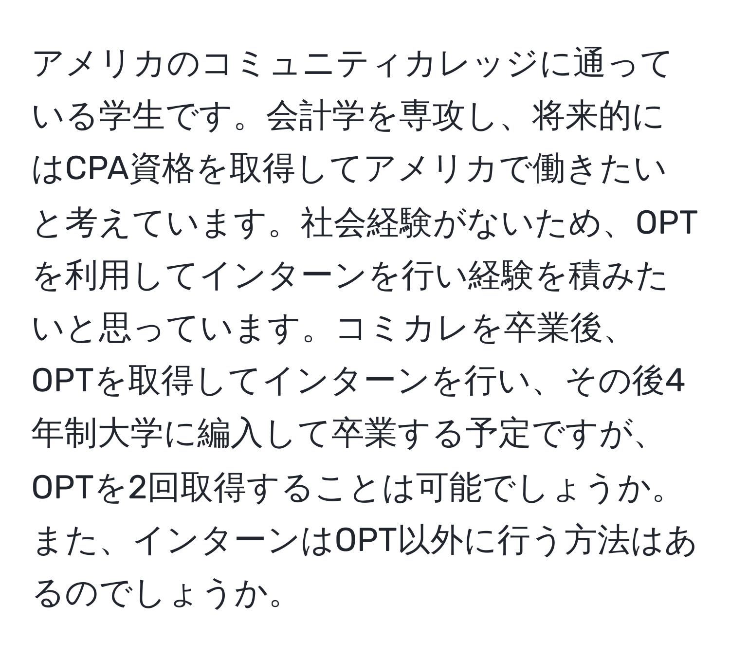 アメリカのコミュニティカレッジに通っている学生です。会計学を専攻し、将来的にはCPA資格を取得してアメリカで働きたいと考えています。社会経験がないため、OPTを利用してインターンを行い経験を積みたいと思っています。コミカレを卒業後、OPTを取得してインターンを行い、その後4年制大学に編入して卒業する予定ですが、OPTを2回取得することは可能でしょうか。また、インターンはOPT以外に行う方法はあるのでしょうか。