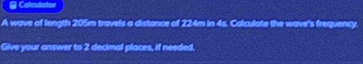 a Calculator 
A wave of length 205m travels a distance of 224m in 4s. Calculate the wave's frequency. 
Give your answer to 2 decimal places, if needed,