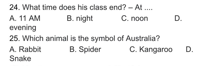 What time does his class end? - At ....
A. 11 AM B. night C. noon D.
evening
25. Which animal is the symbol of Australia?
A. Rabbit B. Spider C. Kangaroo D.
Snake