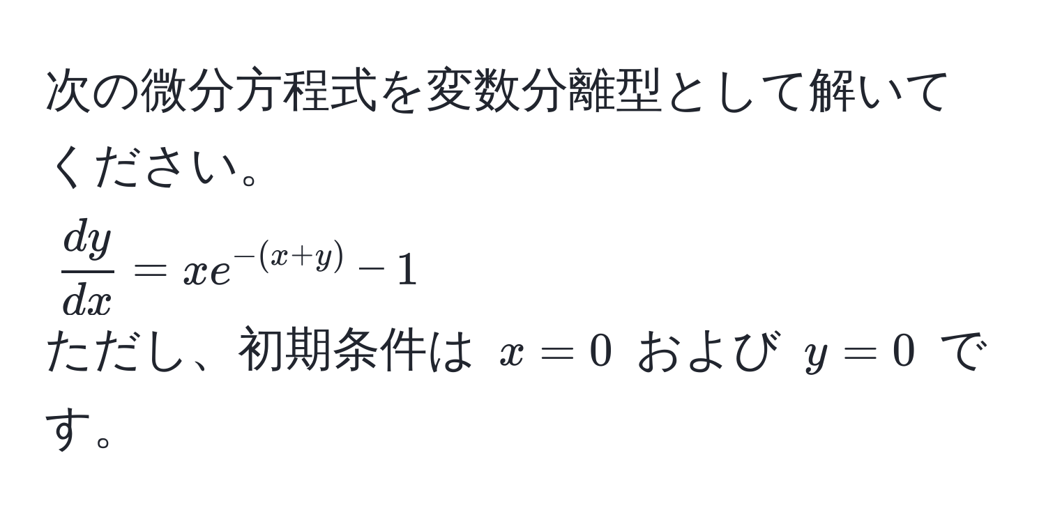 次の微分方程式を変数分離型として解いてください。  
( dy/dx  = x e^(-(x+y)) - 1)  
ただし、初期条件は (x = 0) および (y = 0) です。