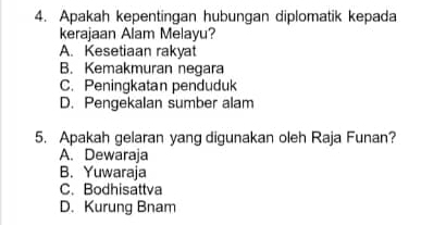 Apakah kepentingan hubungan diplomatik kepada
kerajaan Alam Melayu?
A. Kesetiaan rakyat
B. Kemakmuran negara
C. Peningkatan penduduk
D. Pengekalan sumber alam
5. Apakah gelaran yang digunakan oleh Raja Funan?
A. Dewaraja
B. Yuwaraja
C. Bodhisattva
D. Kurung Bnam