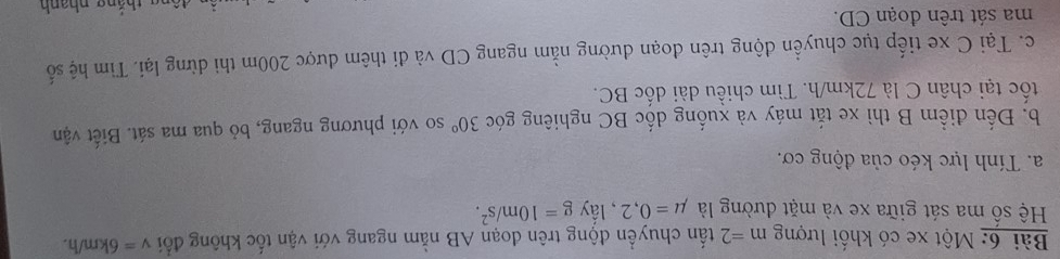 Một xe có khối lượng m=2 tấn chuyền động trên đoạn AB nằm ngang với vận tốc không đổi v=6km/h. 
Hệ số ma sát giữa xe và mặt dường là mu =0,2 , lầy g=10m/s^2. 
a. Tính lực kéo của động cơ. 
b. Đến điểm B thì xe tắt máy và xuống dốc BC nghiêng góc 30° so với phương ngang, bỏ qua ma sát. Biết vận 
tốc tại chân C là 72km/h. Tìm chiều dài dốc BC. 
c. Tại C xe tiếp tục chuyển động trên đoạn dường nằm ngang CD và đi thêm được 200m thì dừng lại. Tìm hệ số 
ma sát trên đoạn CD.