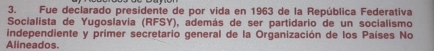 Fue declarado presidente de por vida en 1963 de la República Federativa 
Socialista de Yugoslavía (RFSY), además de ser partidario de un socialismo 
independiente y primer secretario general de la Organización de los Países No 
Alineados.