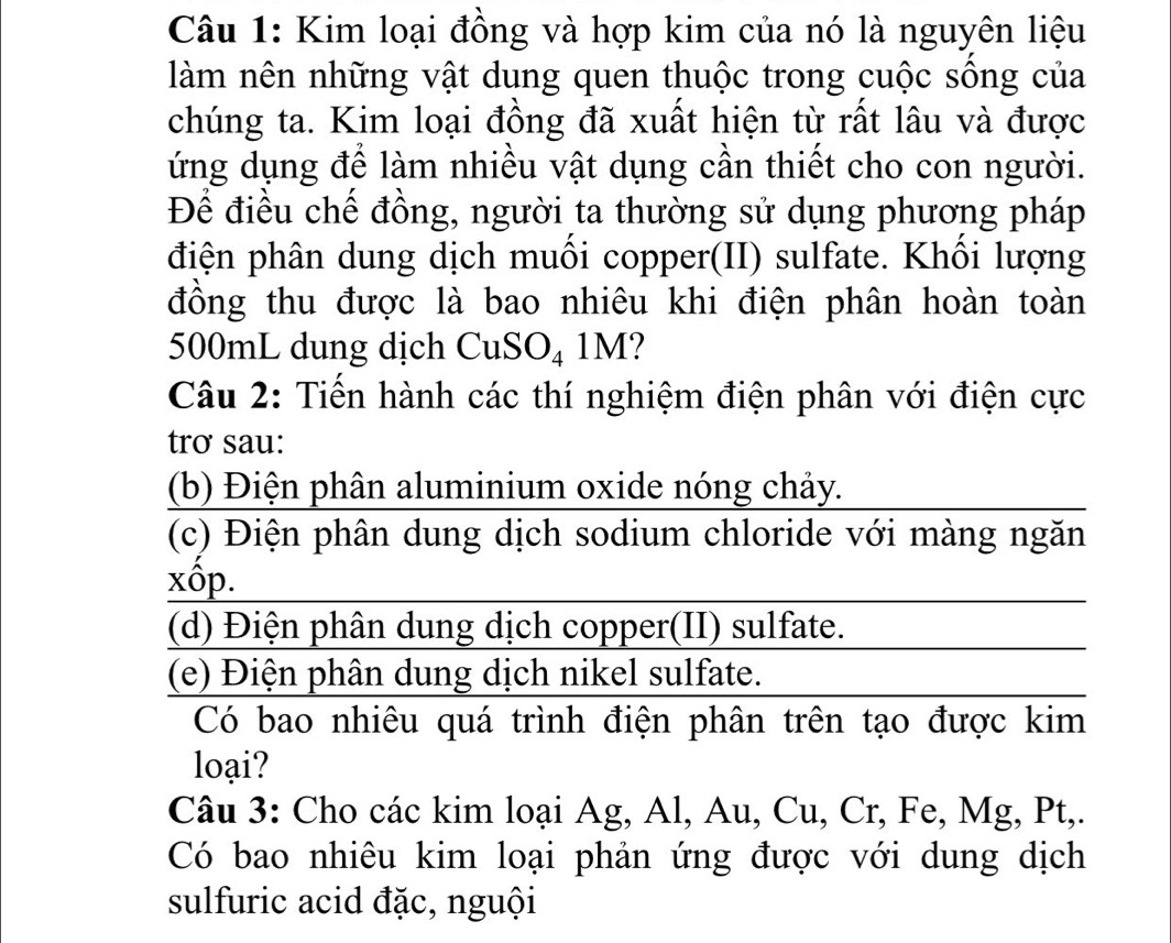 Kim loại đồng và hợp kim của nó là nguyên liệu
làm nên những vật dung quen thuộc trong cuộc sống của
chúng ta. Kim loại đồng đã xuất hiện từ rất lâu và được
ứng dụng để làm nhiều vật dụng cần thiết cho con người.
Để điều chế đồng, người ta thường sử dụng phương pháp
điện phân dung dịch muồi copper(II) sulfate. Khồi lượng
đồng thu được là bao nhiêu khi điện phân hoàn toàn
500mL dung dịch CuSO_41M ?
Câu 2: Tiền hành các thí nghiệm điện phân với điện cực
trơ sau:
(b) Điện phân aluminium oxide nóng chảy.
(c) Điện phân dung dịch sodium chloride với màng ngăn
xôp.
(d) Điện phân dung dịch copper(II) sulfate.
(e) Điện phân dung dịch nikel sulfate.
Có bao nhiêu quá trình điện phân trên tạo được kim
loại?
Câu 3: Cho các kim loại Ag, Al, Au, Cu, Cr, Fe, N Ig, Pt, 
Có bao nhiêu kim loại phản ứng được với dung dịch
sulfuric acid đặc, nguội