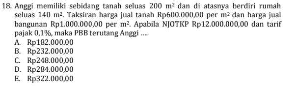 Anggi memiliki sebidang tanah seluas 200m^2 dan di atasnya berdiri rumah
seluas 140m^2. Taksiran harga jual tanah Rp600.000,00 per m^2 dan harga jual
bangunan Rp1.000.000,00 per m^2. Apabila NJOTKP Rp12.000.000,00 dan tarif
pajak 0,1%, maka PBB terutang Anggi ....
A. Rp182.000.00
B. Rp232.000,00
C. Rp248.000,00
D. Rp284.000,00
E. Rp322.000,00