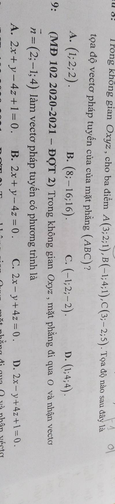 8: Trong không gian Oxyz , cho ba điểm A(3;2;1), B(-1;4;1), C(3;-2;5). Tọa độ nào sau đây là
tọa độ vectơ pháp tuyến của của mặt phẳng (ABC) ?
A. (1;2;2).
B. (8;-16;16). C. (-1;2;-2). (1;4;4). 
D.
9：£ (MĐ 102 2020 -2021-DOT 2) Trong không gian Oxyz , mặt phẳng đi qua O và nhận vecto
vector n=(2;-1;4) làm vectơ pháp tuyến có phương trình là
A. 2x+y-4z+1=0. B. 2x+y-4z=0. C. 2x-y+4z=0. D. 2x-y+4z+1=0. 
và nhân vécto