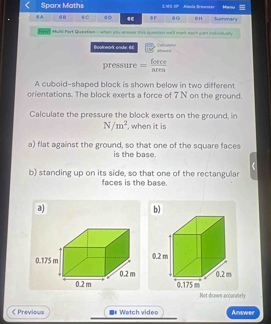 Sparx Maths 3,185 XP Alexis Brewster Menu
6A 6B 6C 6D 6E 6F 6G 6 H Summary
New! Multi Part Question - when you answer this question we'll mark each part individually
Calculator
Bookwork code: 6E allowed
pressure = force
area
A cuboid-shaped block is shown below in two different
orientations. The block exerts a force of 7 N on the ground.
Calculate the pressure the block exerts on the ground, in
N/m^2 , when it is
a) flat against the ground, so that one of the square faces
is the base.
b) standing up on its side, so that one of the rectangular
faces is the base.
a)
b)
Not drawn accurately
Previous a Watch video Answer