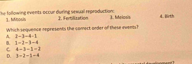 he following events occur during sexual reproduction:
1. Mitosis 2. Fertilization 3. Meiosis 4. Birth
Which sequence represents the correct order of these events?
A. 2-3-4-1
B. 1-2-3-4
C. 4-3-1-2
D. 3-2-1-4
ve lonment ?