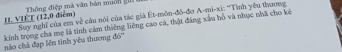 Thông điệp mà văn bản muôn gui 
Suy nghĩ của em về câu nói của tác giả Ét-môn-đô-đơ A-mi-xị: “Tình yêu thương 
II. VIÉT (12,0 điểm) 
kính trọng cha mẹ là tình cảm thiêng liêng cao cả, thật đáng xấu hổ và nhục nhã cho kẻ 
nào chà đạp lên tình yêu thương đó''