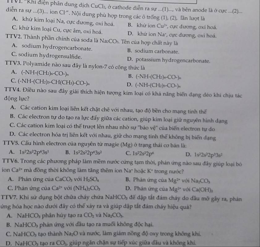 IVI. ''Khi điện phân dung dịch CuCl₂, ở cathode diễn ra sự ...(1)..., và bên anode là ở cực ....(2)...
diễn ra sự ...(3)... ion Cl". Nội dung phù hợp trong các ô trống (1), (2), lần lượt là
A. khử kim loại Na, cực dương, oxi hoá. B. khử ion Cu^(2+) ,cực dương, oxi hoá.
C. khử kim loại Cu, cực âm, oxi hoá. D. khử ion Na*, cực dương, oxi hoá.
TTV2. Thành phần chính của soda là Na_2CO_3. Tên của hợp chất này là
A. sodium hydrogencarbonate. B. sodium carbonate.
C. sodium hydrogensulfide. D. potassium hydrogencarbonate.
TTV3. Polyamide nào sau đây là nylon-7 có công thức là
A. (-NH-(CH_2)_6-CO-)_n
B. (-NH-(CH_2)_4-CO-)_n
C. (-NH-(CH_2)_3-CH(CH_3)-CO-)_n
D. (-NH-(CH_2)_5O-CO-)_n
TTV4. Điều nào sau đây giải thích hiện tượng kim loại có khả năng biến dạng dẻo khi chịu tác
động lực?
A. Các cation kim loại liên kết chặt chẽ với nhau, tạo độ bền cho mạng tinh thể
B. Các electron tự do tạo ra lực đẩy giữa các cation, giúp kim loại giữ nguyễn hình dạng
C. Các cation kim loại có thể trượt lên nhau nhờ sự ''bảo vệ'' của biển electron tự do
D. Các electron hóa trị liên kết với nhau, giữ cho mạng tinh thể không bị biến dạng
TTV5. Cấu hình electron của nguyên tử magie (Mg) ở trạng thái cơ bản là:
A. 1s^22s^22p^63s^1 B. 1s^22s^22p^63s^2 C. 1s^22s^22p^6 D. 1s^22s^22p^53s^2
TTV6. Trong các phương pháp làm mềm nước cứng tạm thời, phán ứng nào sau đây giúp loại bỏ
ion Ca^(2+) mà đồng thời không làm tăng thêm ion Na^* * hoặc K* trong nước?
A. Phản ứng của CaCO_3 với H_2SO_4 B. Phản ứng của Mg^(2+) với Na_2CO_3
C. Phản ứng của Ca^(2+) với (NH_4)_2CO_3 D. Phản ứng của Mg^(2+) với Ca(OH)_2
TTV7. Khi sứ dụng bột chữa cháy chứa NaHCO₃ đế dập tắt đám cháy do đầu mỡ gây ra, phán
ứng hóa học nào dưới đây có thế xây ra và giúp dập tắt đám cháy hiệu quá?
A. NaHCO_3 phân hủy tạo ra CO_2 và Na_2CO_3.
B. NaHCO_3 phản ứng với đầu tạo ra muối không độc hại.
C NaHCO_3 tạo thành Na_2O và nước, làm giảm nồng độ oxy trong không khí.
D. NaHCO_3 tạo ra CO_2, giúp ngăn chặn sự tiếp xúc giữa đầu và không khí.