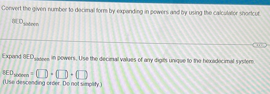 Convert the given number to decimal form by expanding in powers and by using the calculator shortcut. 
8EDsixteen 
Expand 8EDsixteen in powers. Use the decimal values of any digits unique to the hexadecimal system.
8ED_sixteen=(□ )+(□ )+(□ )
(Use descending order. Do not simplify.)