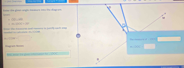 « Unit Overview Step-by-Step Sample Problem
Enter the given angle measure into the diagram.
Gilven:
overline OD⊥ overline MB
m∠ DOC=20°
Enter the measures and reasons to justify each step
needed to calculate m∠ COM
m∠ COM=□°
Diagram Notes:
First, enter the given information for ∠ DOC