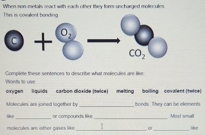 When non-metals react with each other they form uncharged molecules.
This is covalent bonding.
Complete these sentences to describe what molecules are like:
Words to use
oxygen liquids carbon dioxide (twice) melting boiling covalent (twice)
Molecules are joined together by _bonds. They can be elements
like_ or compounds like _ Most small
_
molecules are either gases like_ T or like