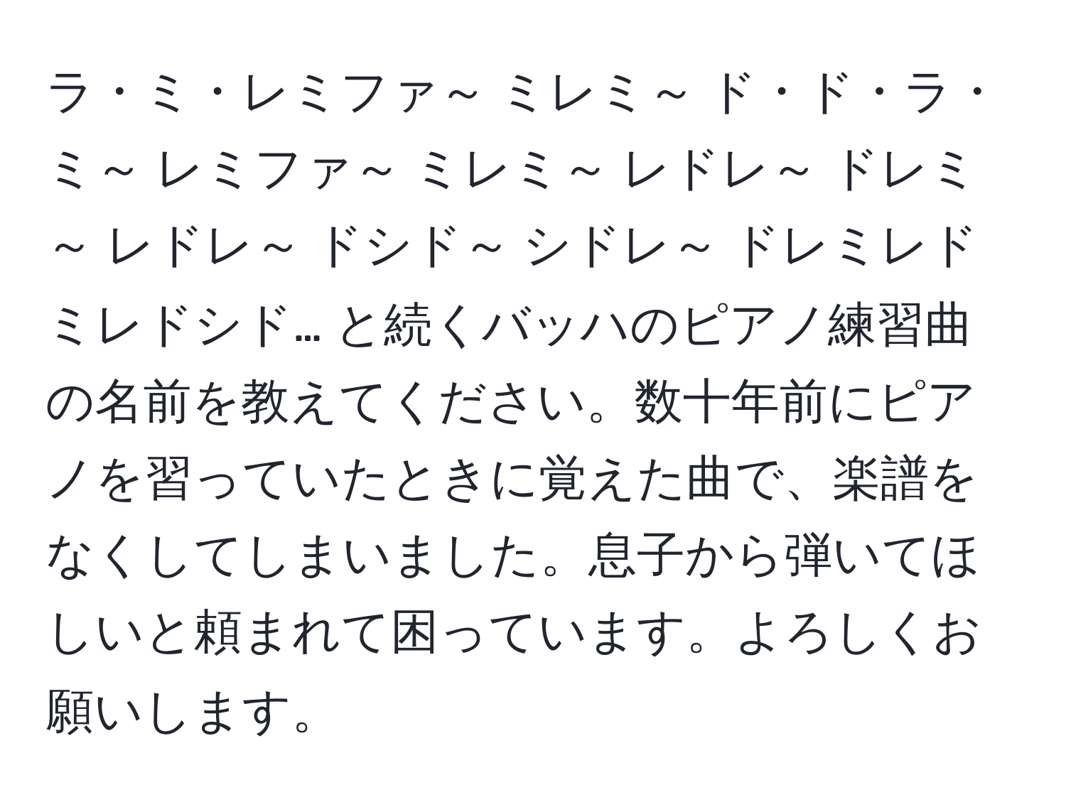 ラ・ミ・レミファ～ ミレミ～ ド・ド・ラ・ミ～ レミファ～ ミレミ～ レドレ～ ドレミ～ レドレ～ ドシド～ シドレ～ ドレミレドミレドシド… と続くバッハのピアノ練習曲の名前を教えてください。数十年前にピアノを習っていたときに覚えた曲で、楽譜をなくしてしまいました。息子から弾いてほしいと頼まれて困っています。よろしくお願いします。