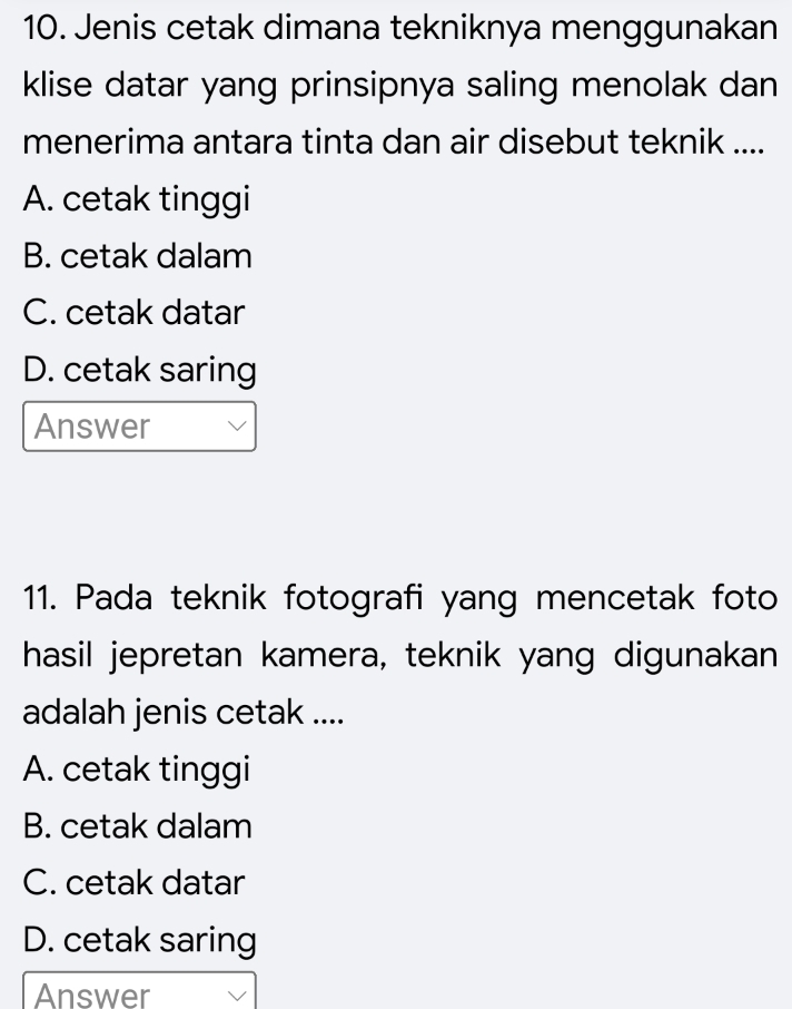 Jenis cetak dimana tekniknya menggunakan
klise datar yang prinsipnya saling menolak dan
menerima antara tinta dan air disebut teknik ....
A. cetak tinggi
B. cetak dalam
C. cetak datar
D. cetak saring
Answer
11. Pada teknik fotografi yang mencetak foto
hasil jepretan kamera, teknik yang digunakan
adalah jenis cetak ....
A. cetak tinggi
B. cetak dalam
C. cetak datar
D. cetak saring
Answer