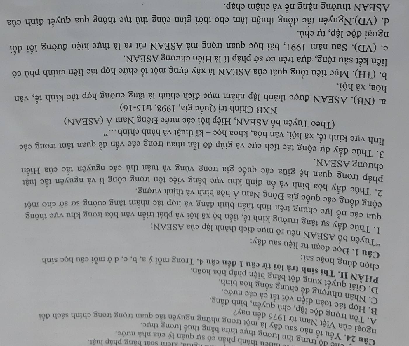 ngha, kiểm soát băng pháp luật.
Illlều thành phần có sự quản lý của nhà nước.
lể độ trưng thu lương thực thừa bằng thuế lương thực.
Câu 24. Yếu tố nào sau đây là một trong những nguyên tắc quan trọng trong chính sách đối
ngoại của Việt Nam từ 1975 đến nay?
A. Tôn trọng độc lập, chủ quyền, bình đẳng.
B. Hợp tác toàn diện với tất cả các nước.
C. Nhân nhượng để chung sống hòa bình.
D. Giải quyết xung đột bằng biện pháp hòa hoãn.
PHÀN II. Thí sinh trả lời từ câu 1 đến câu 4. Trong mỗi ý a, b, c, d ở mỗi câu học sinh
chọn đúng hoặc sai:
Câu 1. Đọc đoạn tư liệu sau đây:
*Tuyên bố ASEAN nêu rõ mục đích thành lập của ASEAN:
1. Thúc đẩy sự tăng trưởng kinh tế, tiến bộ xã hội và phát triển văn hóa trong khu vực thông
qua các nỗ lực chung trên tinh thần bình đẳng và hợp tác nhằm tăng cường sơ sở cho một
cộng đồng các quốc gia Đông Nam Á hòa bình và thịnh vượng.
2. Thúc đẩy hòa bình và ổn định khu vực bằng việc tôn trọng công lí và nguyên tắc luật
pháp trong quan hệ giữa các quốc gia trong vùng và tuân thủ các nguyên tắc của Hiến
chương ASEAN.
3. Thúc đầy dự cộng tác tích cực và giúp đỡ lẫn nhau trong các vấn đề quan tâm trong các
lĩnh vực kinh tế, xã hội, văn hóa, khoa học - kĩ thuật và hành chính..”
(Theo Tuyên bố ASEAN, Hiệp hội các nước Đông Nam Á (ASEAN)
NXB Chính trị Quốc gia, 1998, tr15-16)
a. (NB). ASEAN được thành lập nhằm mục đích chính là tăng cường hợp tác kinh tế, văn
hóa, xã hội.
b. (TH). Mục tiêu tổng quát của ASEAN là xây dựng một tổ chức hợp tác liên chính phủ có
liên kết sâu rộng, dựa trên cơ sở pháp lí là Hiến chương ASEAN.
c. (VD). Sau năm 1991, bài học quan trọng mà ASEAN rút ra là thực hiện đường lối đối
ngoại độc lập, tự chủ.
d. (VD).Nguyên tắc đồng thuận làm cho thời gian cùng thủ tục thông qua quyết định của
ASEAN thường nặng nề và chậm chạp.