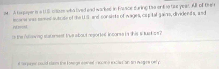 A taxpayer is a U.S. citizen who lived and worked in France during the entire tax year. All of their
income was eamed outside of the U.S. and consists of wages, capital gains, dividends, and
interest
_
Is the following statement true about reported income in this situation?
A taxpayer could claim the foreign eared income exclusion on wages only.