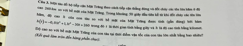 Một tàu đổ bộ tiếp cận Mặt Trăng theo cách tiếp cận thẳng đứng và đốt cháy các tên lửa hãm ở độ 
cao 260 km so với bề mặt của Mặt Trăng. Trong khoảng 50 giây đầu tiên kể từ khi đốt cháy các tên lửa 
hãm, độ cao h của con tàu so với bè mặt của Mặt Trăng được tính (gần đúng) bởi hàm
h(t)=-0,01t^3+1,1t^2-30t+260 trong đó t là thời gian tính bằng giây và h là độ cao tính bằng kilomet. 
Độ cao so với bề mặt Mặt Trăng của con tàu tại thời điểm vận tốc của con tàu lớn nhất bằng bao nhiêu? 
(Kết quả làm tròn đến hàng phần chục).